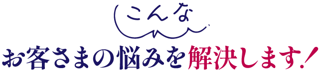 こんなお客様の悩みを解決します！