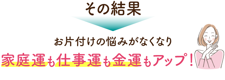 その結果お片づけのお悩みがなくなり、家庭運も仕事運も金運もアップ！