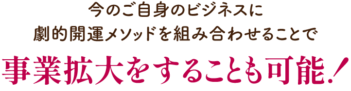 今のご自身のビジネスに劇的開運メソッドを組み合わせることで事業拡大することも可能！