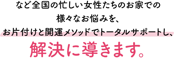 全国の忙しい女性たちのお家でのさまざまな悩みを、お片付けと開運メソッドでトータルサポートし、解決に導きます