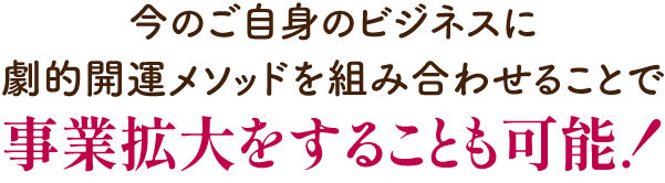 今のご自身のビジネスに劇的開運メソッドを組み合わせることで事業拡大することも可能！